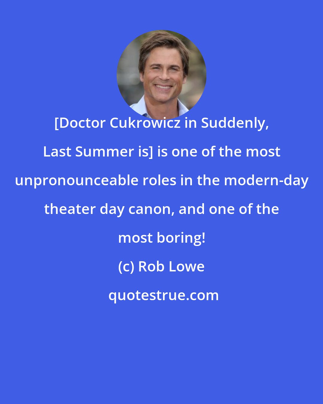 Rob Lowe: [Doctor Cukrowicz in Suddenly, Last Summer is] is one of the most unpronounceable roles in the modern-day theater day canon, and one of the most boring!