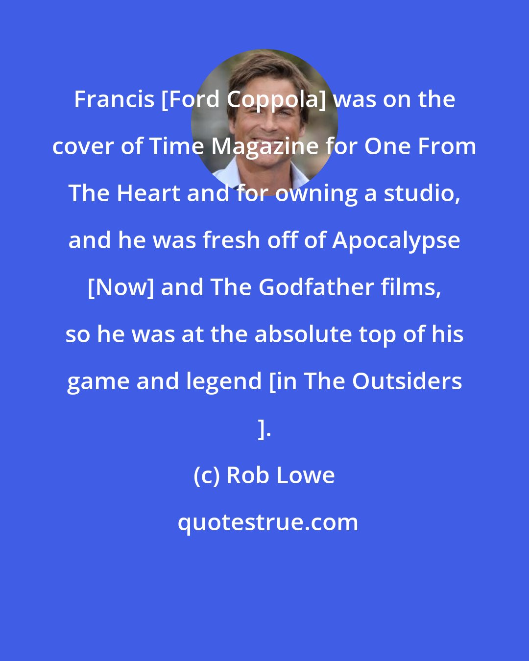 Rob Lowe: Francis [Ford Coppola] was on the cover of Time Magazine for One From The Heart and for owning a studio, and he was fresh off of Apocalypse [Now] and The Godfather films, so he was at the absolute top of his game and legend [in The Outsiders ].