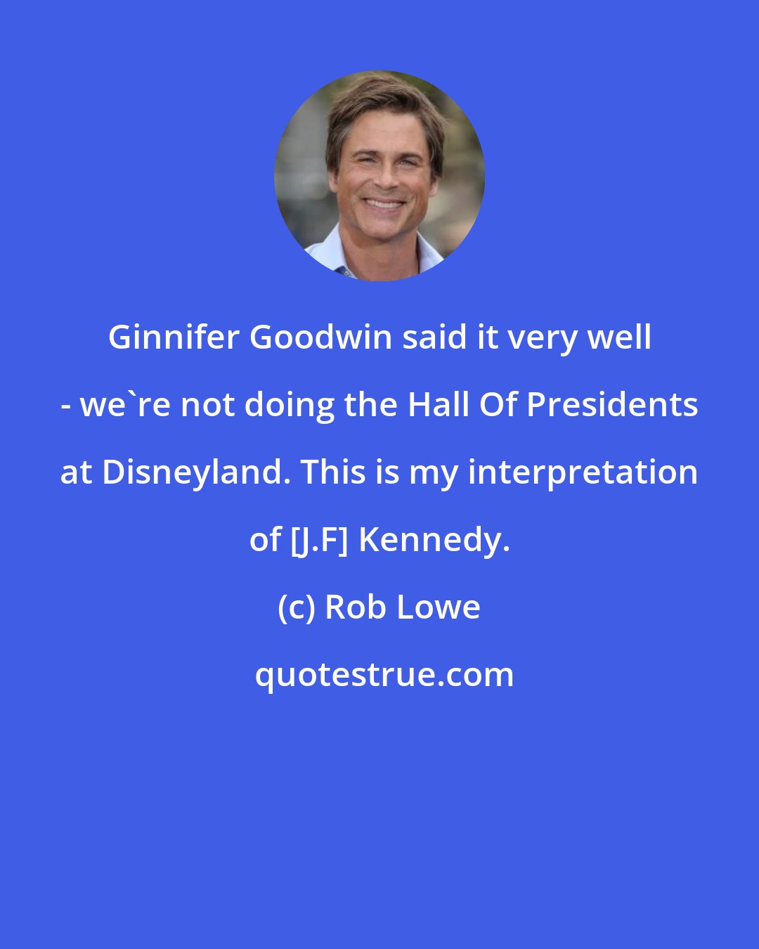 Rob Lowe: Ginnifer Goodwin said it very well - we're not doing the Hall Of Presidents at Disneyland. This is my interpretation of [J.F] Kennedy.