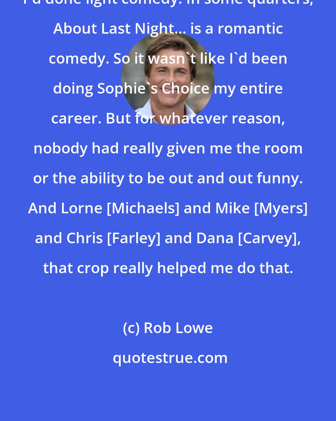 Rob Lowe: I'd done light comedy. In some quarters, About Last Night... is a romantic comedy. So it wasn't like I'd been doing Sophie's Choice my entire career. But for whatever reason, nobody had really given me the room or the ability to be out and out funny. And Lorne [Michaels] and Mike [Myers] and Chris [Farley] and Dana [Carvey], that crop really helped me do that.