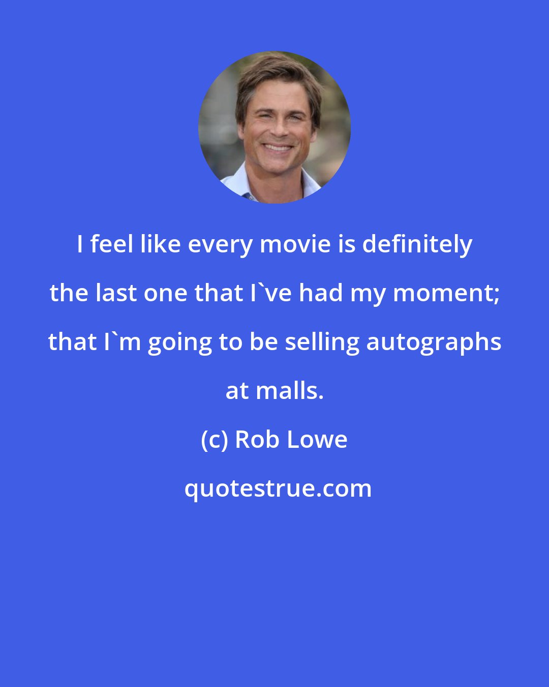 Rob Lowe: I feel like every movie is definitely the last one that I've had my moment; that I'm going to be selling autographs at malls.