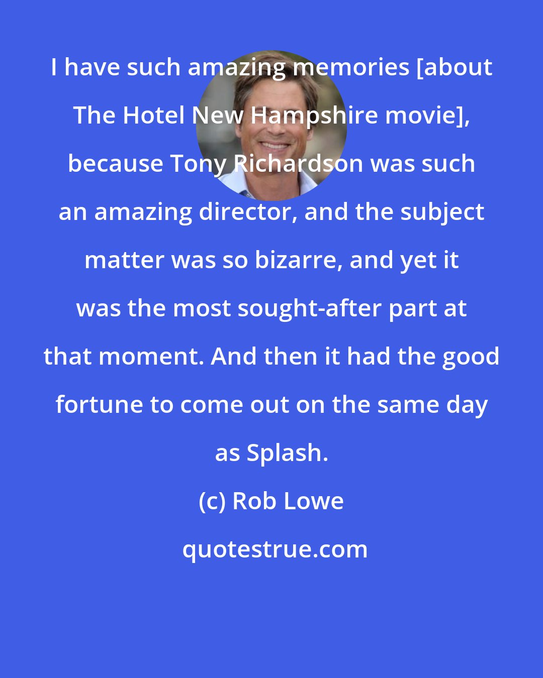 Rob Lowe: I have such amazing memories [about The Hotel New Hampshire movie], because Tony Richardson was such an amazing director, and the subject matter was so bizarre, and yet it was the most sought-after part at that moment. And then it had the good fortune to come out on the same day as Splash.