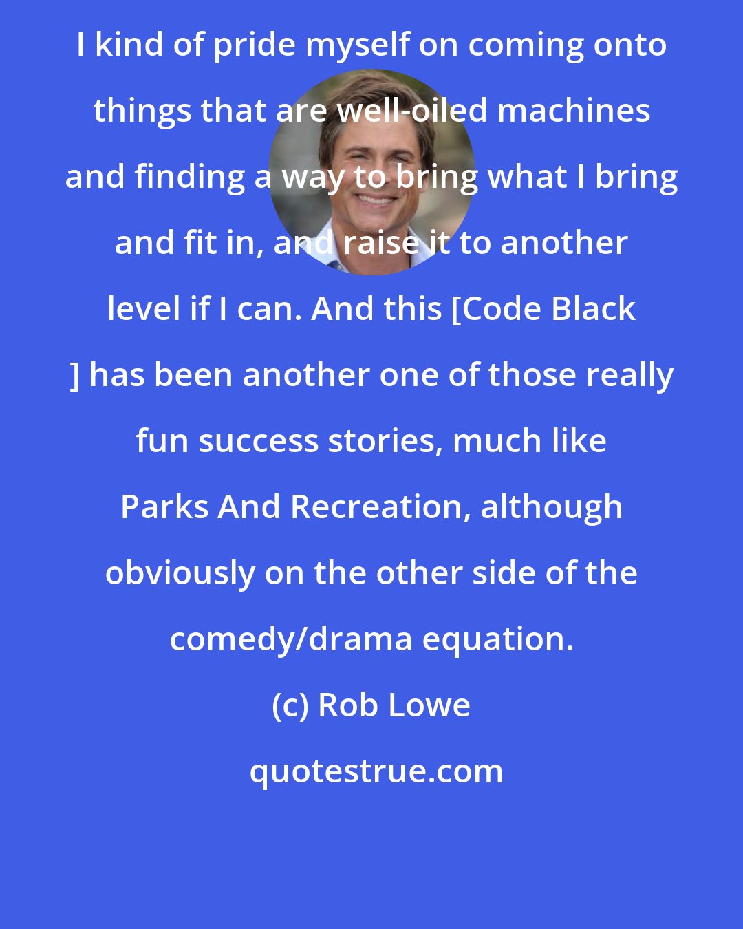 Rob Lowe: I kind of pride myself on coming onto things that are well-oiled machines and finding a way to bring what I bring and fit in, and raise it to another level if I can. And this [Code Black ] has been another one of those really fun success stories, much like Parks And Recreation, although obviously on the other side of the comedy/drama equation.