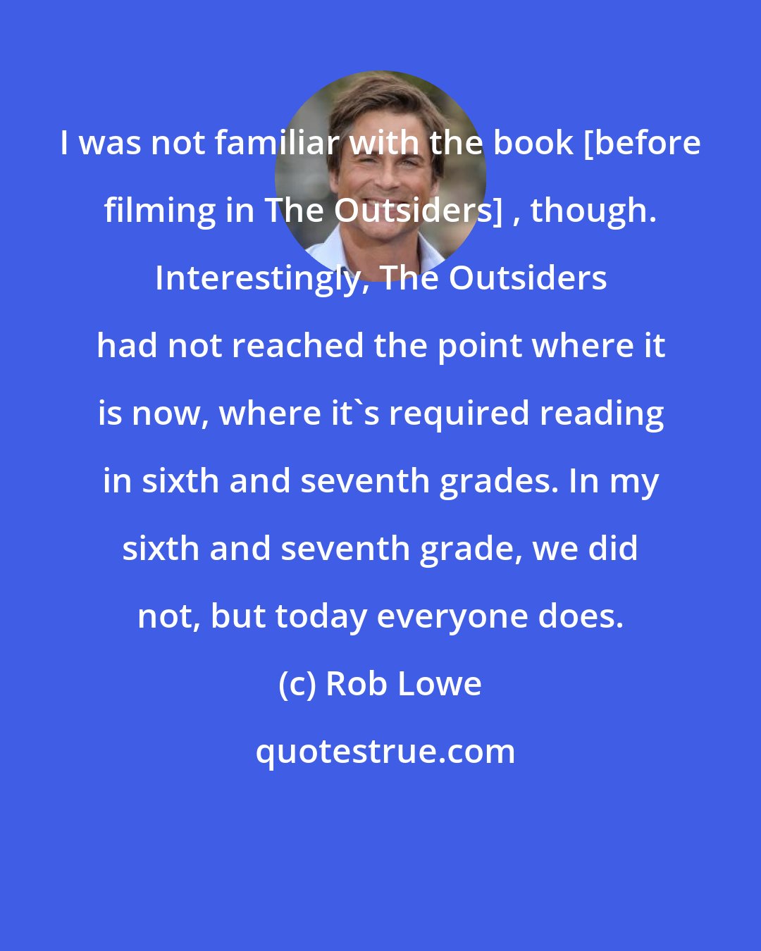 Rob Lowe: I was not familiar with the book [before filming in The Outsiders] , though. Interestingly, The Outsiders had not reached the point where it is now, where it's required reading in sixth and seventh grades. In my sixth and seventh grade, we did not, but today everyone does.