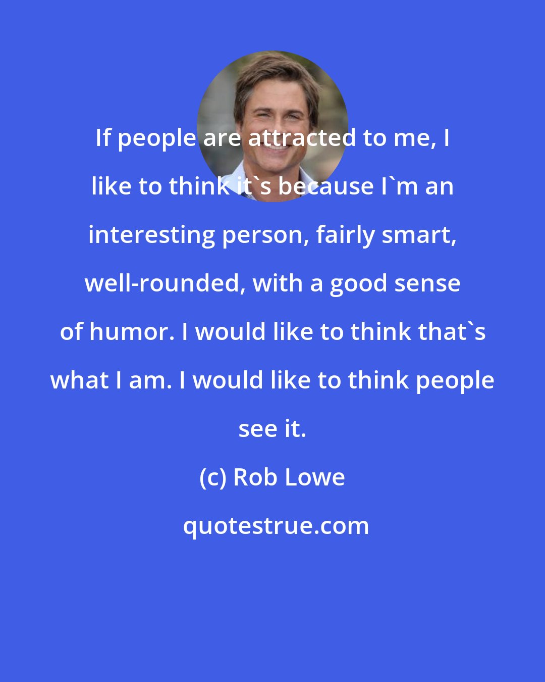 Rob Lowe: If people are attracted to me, I like to think it's because I'm an interesting person, fairly smart, well-rounded, with a good sense of humor. I would like to think that's what I am. I would like to think people see it.