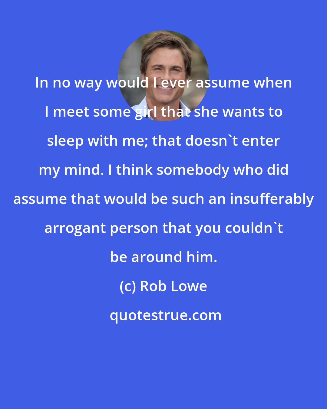 Rob Lowe: In no way would I ever assume when I meet some girl that she wants to sleep with me; that doesn't enter my mind. I think somebody who did assume that would be such an insufferably arrogant person that you couldn't be around him.