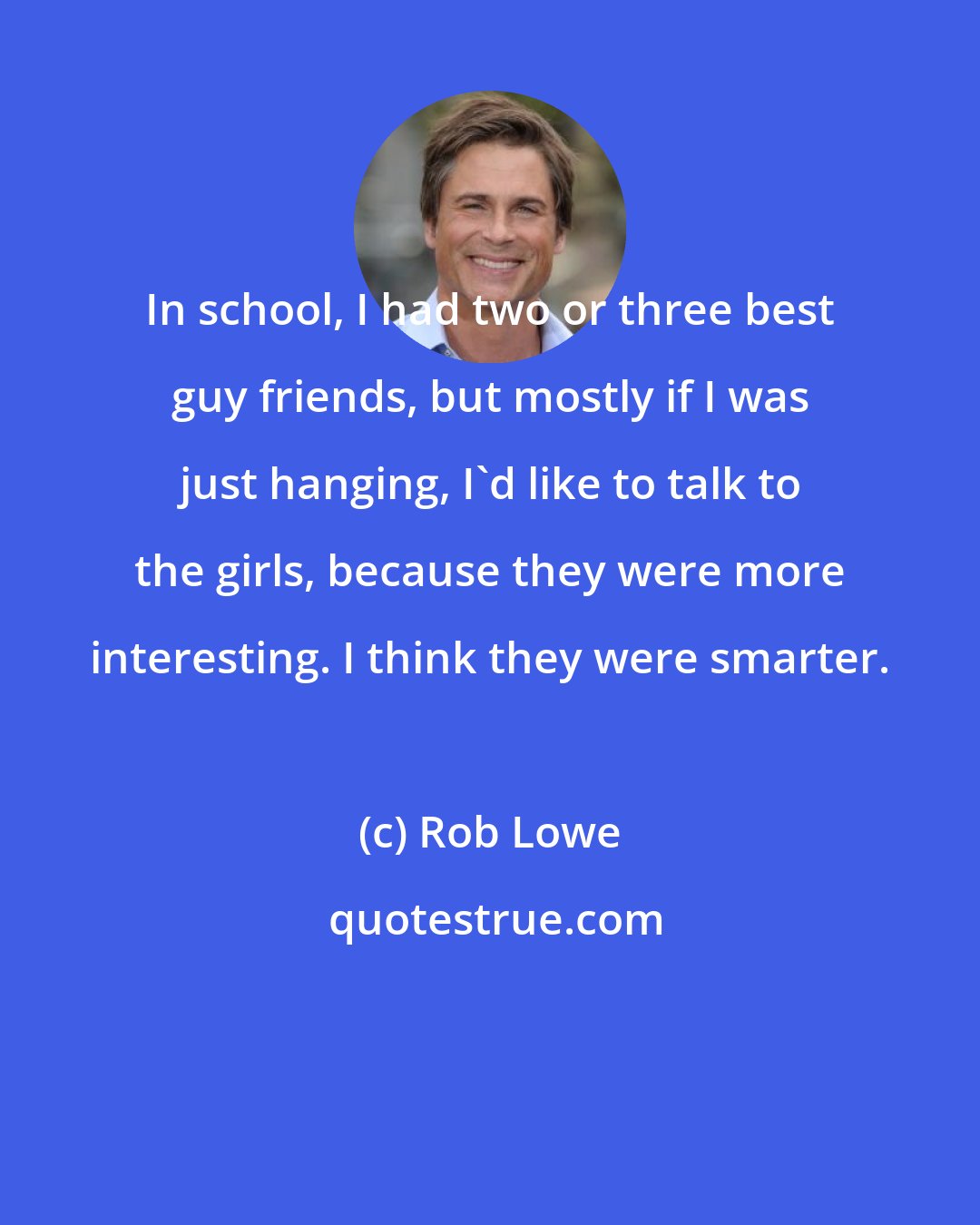 Rob Lowe: In school, I had two or three best guy friends, but mostly if I was just hanging, I'd like to talk to the girls, because they were more interesting. I think they were smarter.