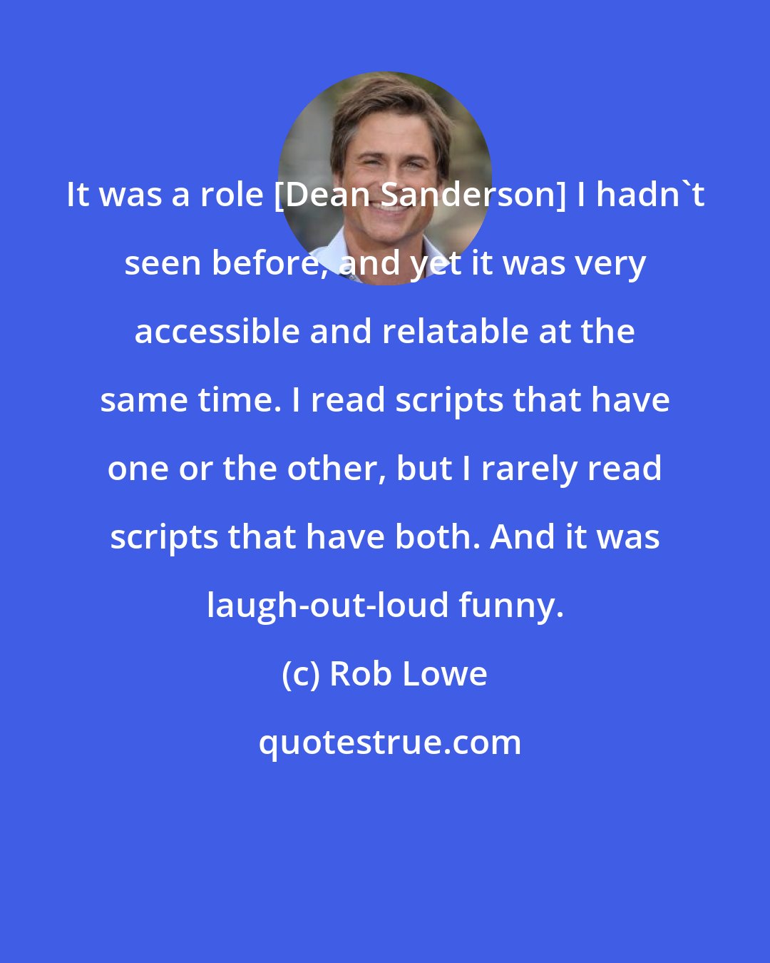 Rob Lowe: It was a role [Dean Sanderson] I hadn't seen before, and yet it was very accessible and relatable at the same time. I read scripts that have one or the other, but I rarely read scripts that have both. And it was laugh-out-loud funny.