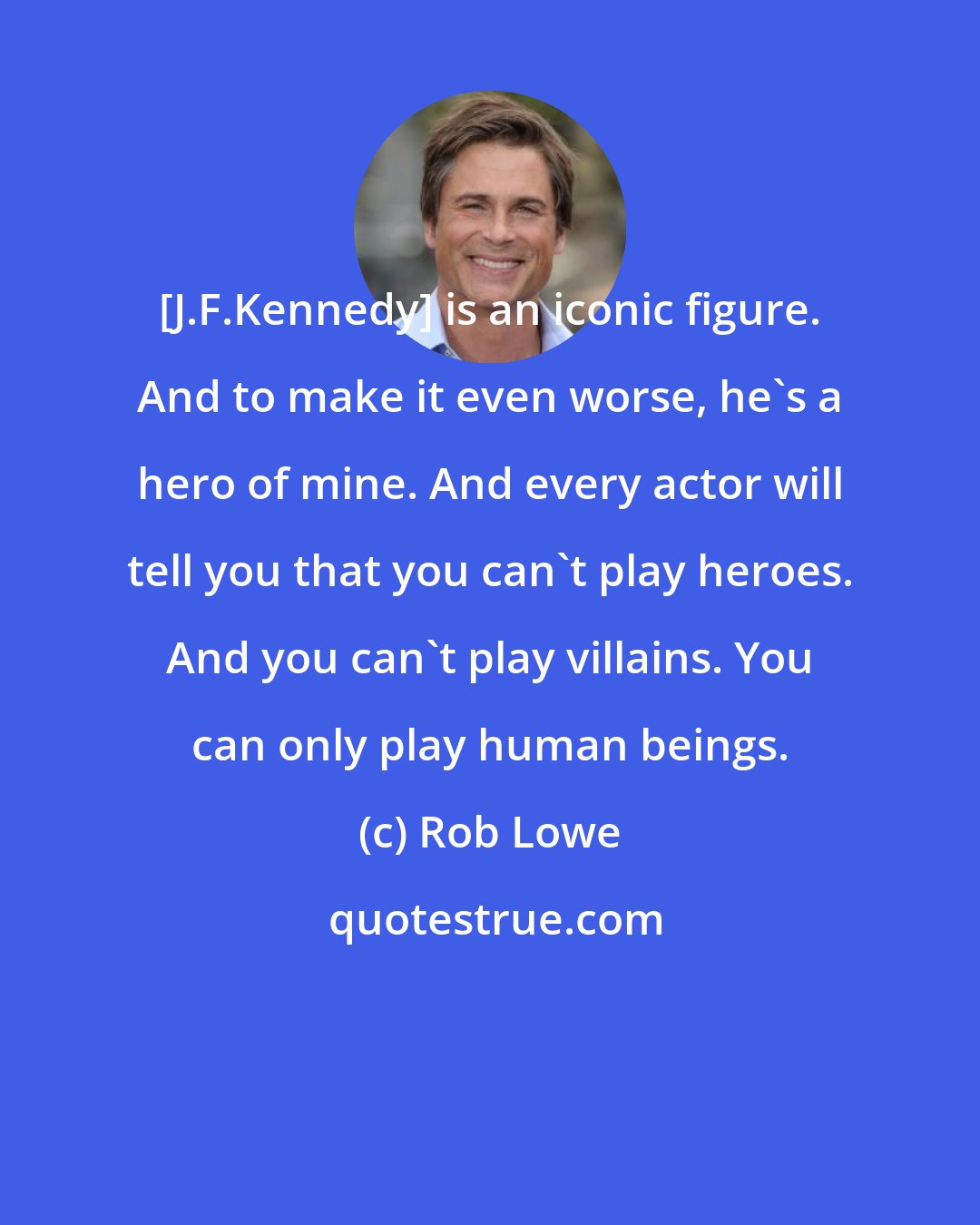 Rob Lowe: [J.F.Kennedy] is an iconic figure. And to make it even worse, he's a hero of mine. And every actor will tell you that you can't play heroes. And you can't play villains. You can only play human beings.