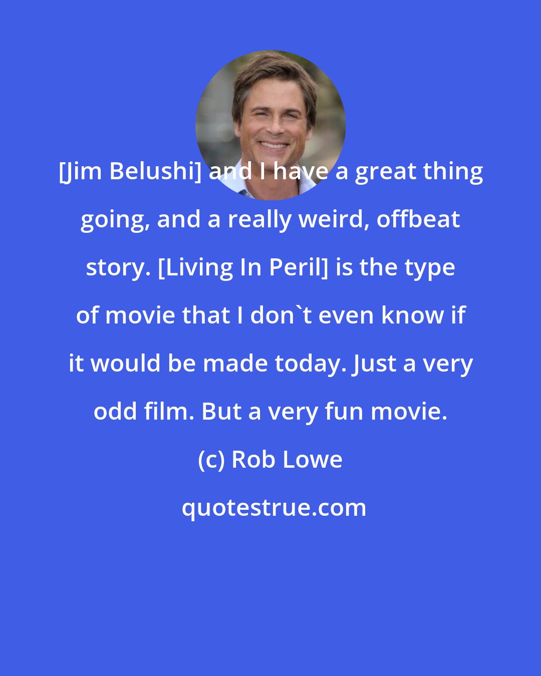 Rob Lowe: [Jim Belushi] and I have a great thing going, and a really weird, offbeat story. [Living In Peril] is the type of movie that I don't even know if it would be made today. Just a very odd film. But a very fun movie.