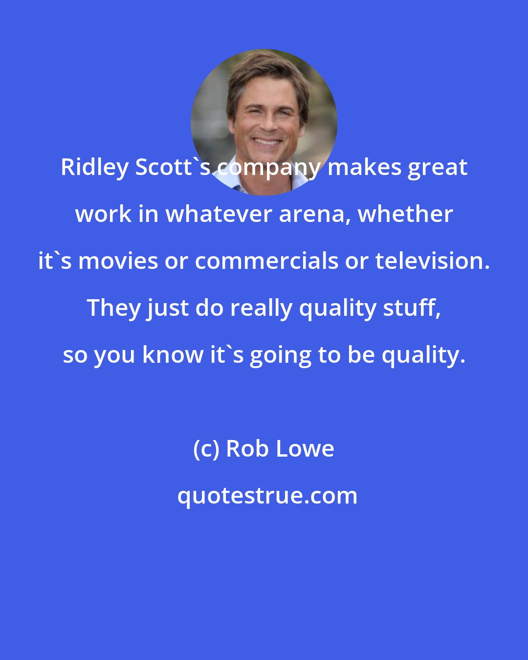 Rob Lowe: Ridley Scott's company makes great work in whatever arena, whether it's movies or commercials or television. They just do really quality stuff, so you know it's going to be quality.