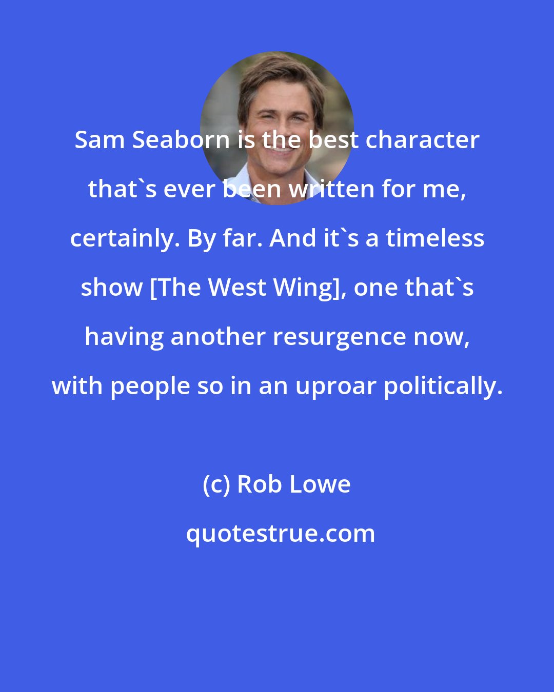 Rob Lowe: Sam Seaborn is the best character that's ever been written for me, certainly. By far. And it's a timeless show [The West Wing], one that's having another resurgence now, with people so in an uproar politically.