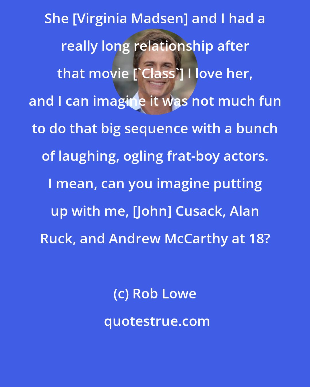 Rob Lowe: She [Virginia Madsen] and I had a really long relationship after that movie ['Class'] I love her, and I can imagine it was not much fun to do that big sequence with a bunch of laughing, ogling frat-boy actors. I mean, can you imagine putting up with me, [John] Cusack, Alan Ruck, and Andrew McCarthy at 18?