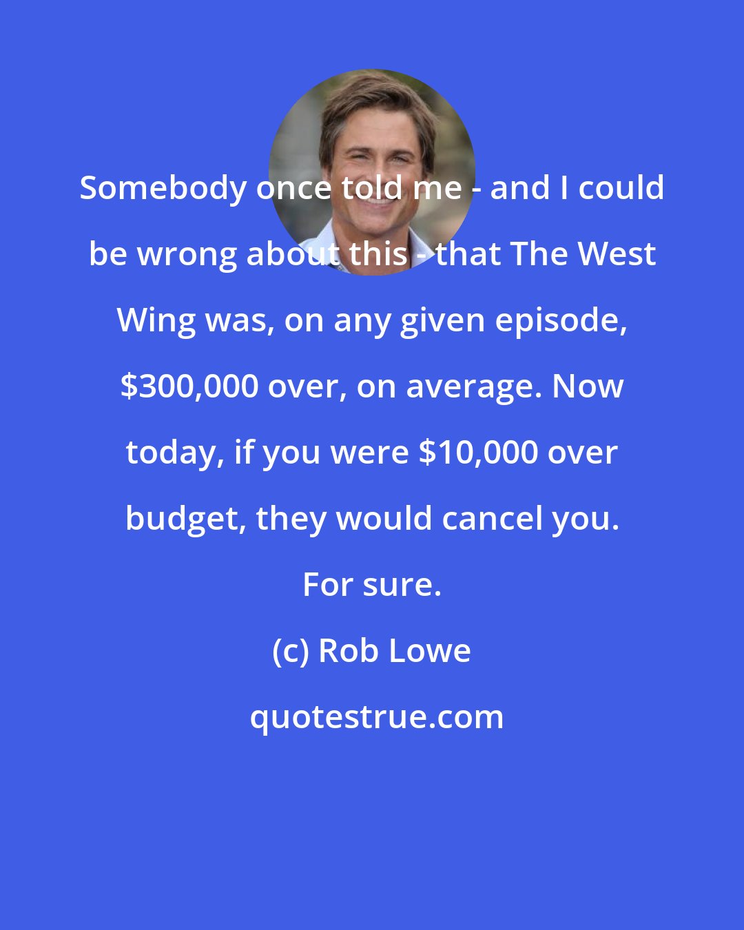 Rob Lowe: Somebody once told me - and I could be wrong about this - that The West Wing was, on any given episode, $300,000 over, on average. Now today, if you were $10,000 over budget, they would cancel you. For sure.