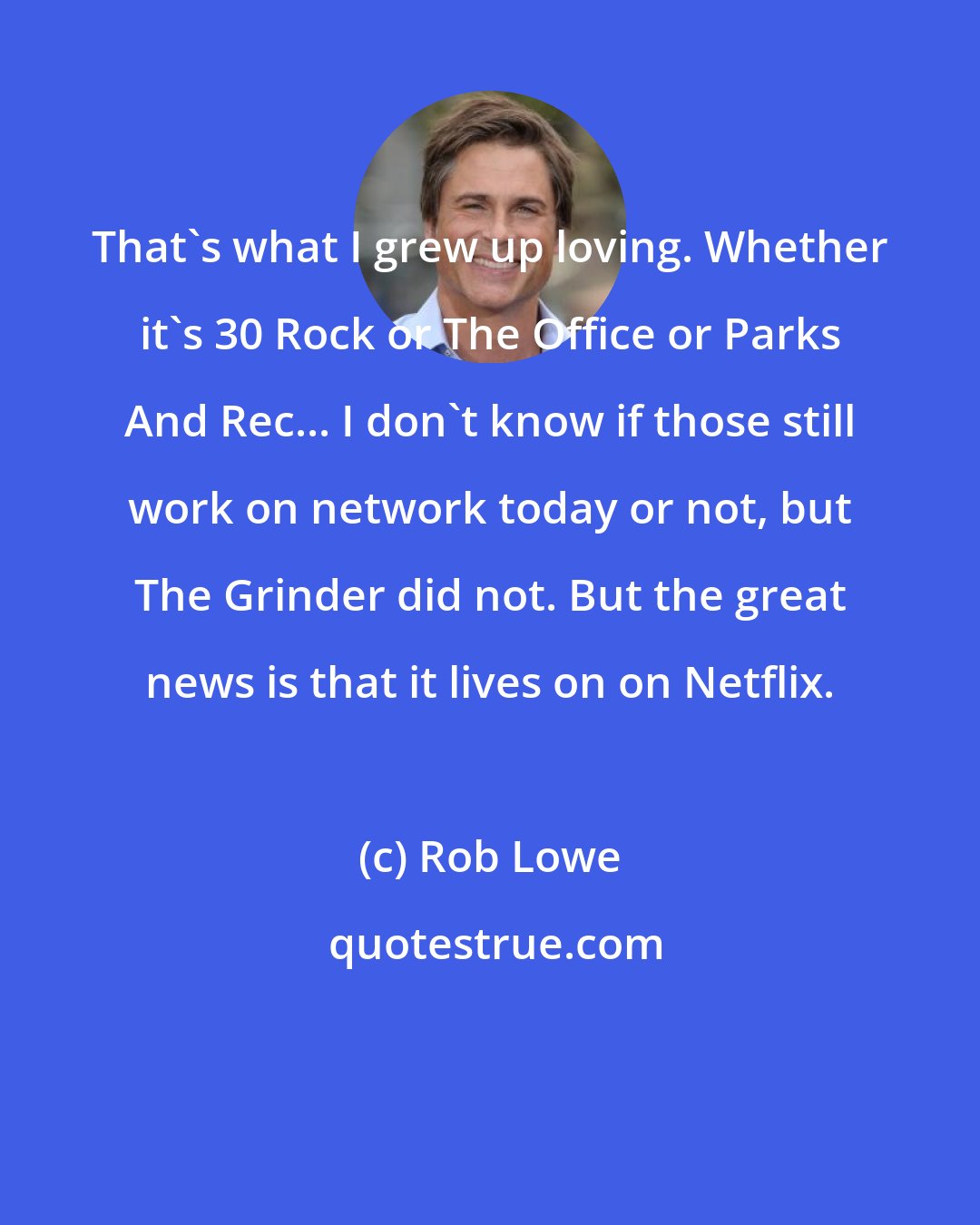 Rob Lowe: That's what I grew up loving. Whether it's 30 Rock or The Office or Parks And Rec... I don't know if those still work on network today or not, but The Grinder did not. But the great news is that it lives on on Netflix.