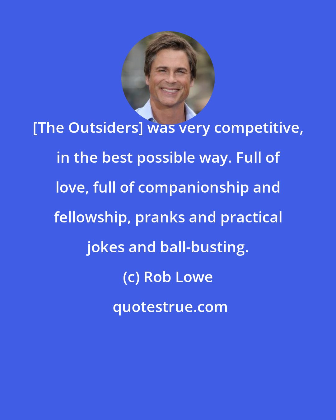 Rob Lowe: [The Outsiders] was very competitive, in the best possible way. Full of love, full of companionship and fellowship, pranks and practical jokes and ball-busting.