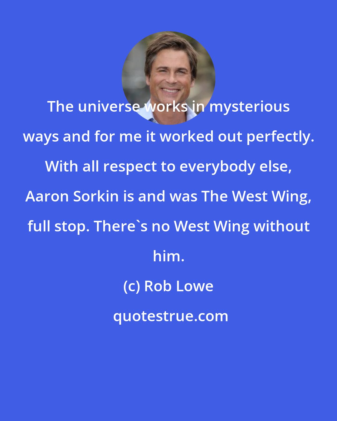 Rob Lowe: The universe works in mysterious ways and for me it worked out perfectly. With all respect to everybody else, Aaron Sorkin is and was The West Wing, full stop. There's no West Wing without him.