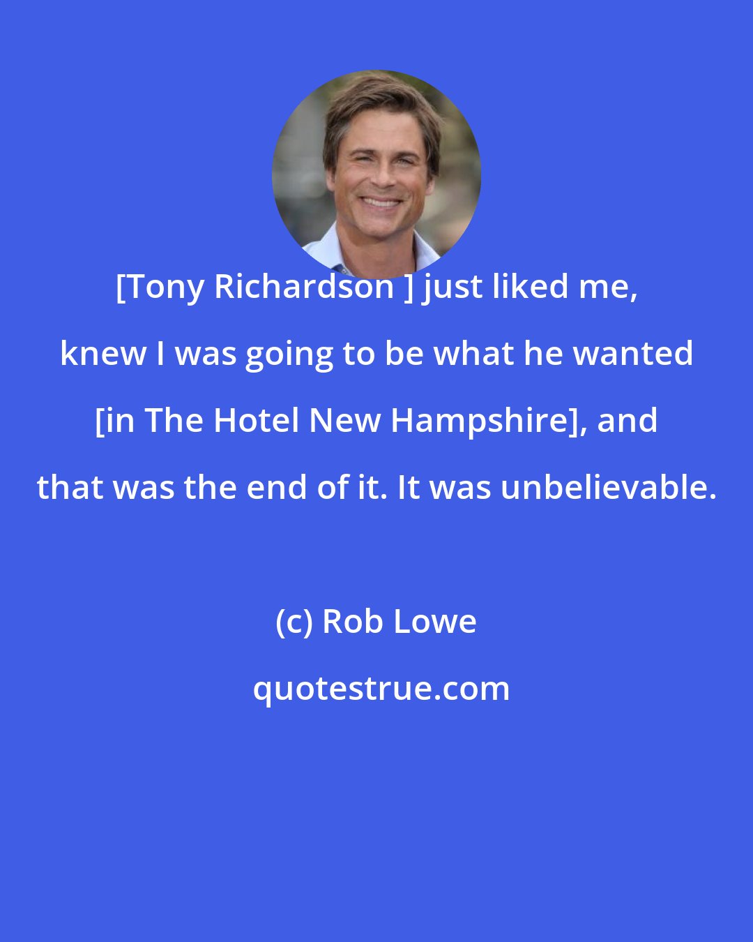 Rob Lowe: [Tony Richardson ] just liked me, knew I was going to be what he wanted [in The Hotel New Hampshire], and that was the end of it. It was unbelievable.