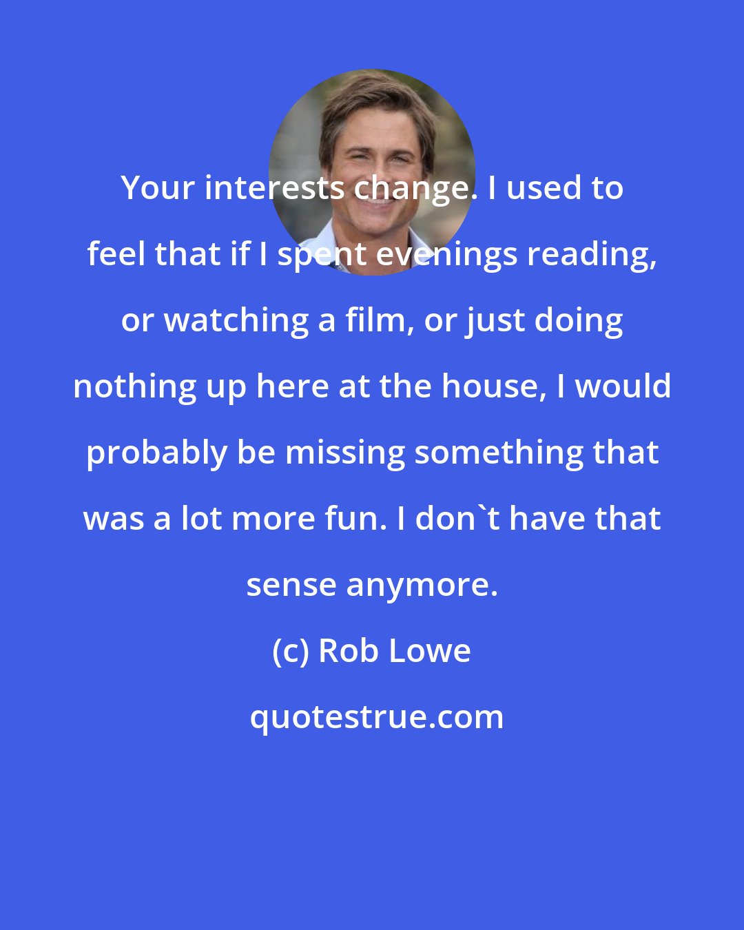 Rob Lowe: Your interests change. I used to feel that if I spent evenings reading, or watching a film, or just doing nothing up here at the house, I would probably be missing something that was a lot more fun. I don't have that sense anymore.