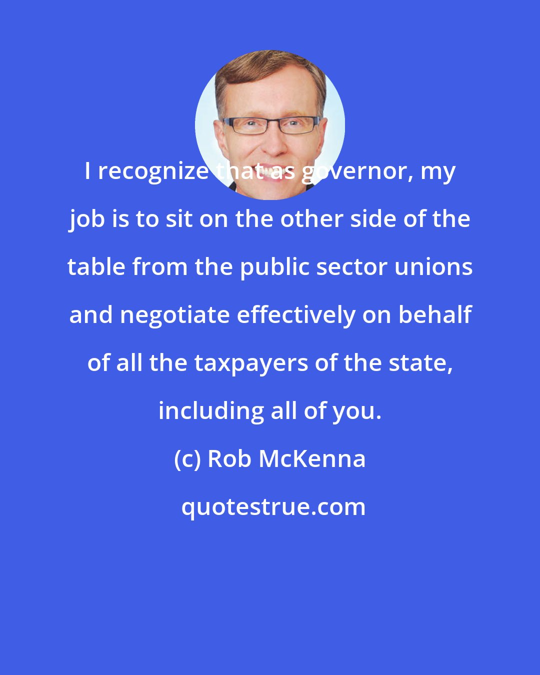 Rob McKenna: I recognize that as governor, my job is to sit on the other side of the table from the public sector unions and negotiate effectively on behalf of all the taxpayers of the state, including all of you.