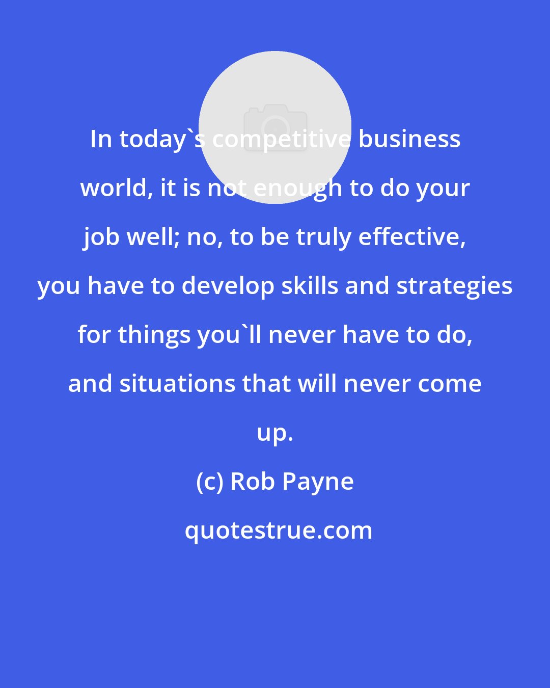Rob Payne: In today's competitive business world, it is not enough to do your job well; no, to be truly effective, you have to develop skills and strategies for things you'll never have to do, and situations that will never come up.
