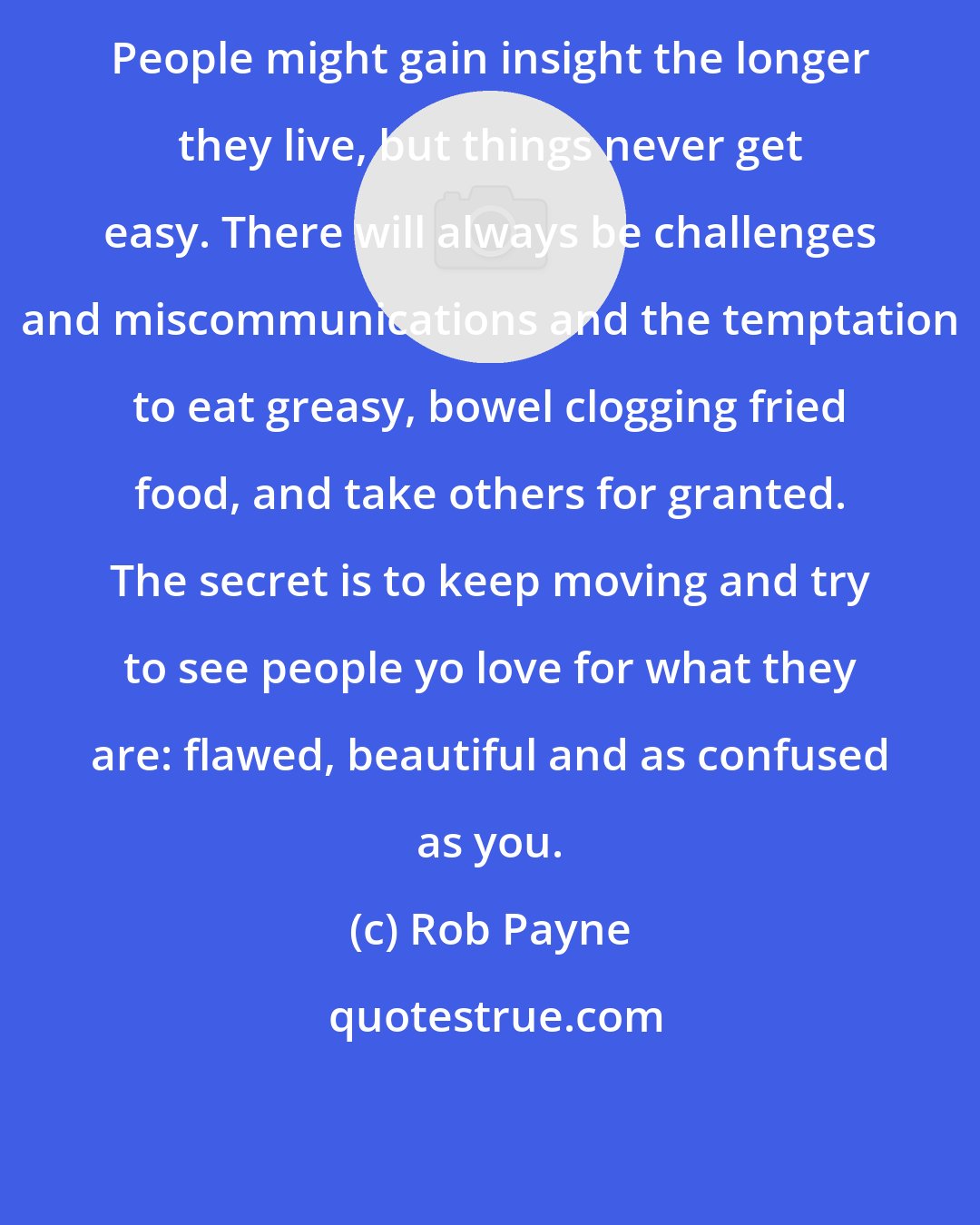 Rob Payne: People might gain insight the longer they live, but things never get easy. There will always be challenges and miscommunications and the temptation to eat greasy, bowel clogging fried food, and take others for granted. The secret is to keep moving and try to see people yo love for what they are: flawed, beautiful and as confused as you.