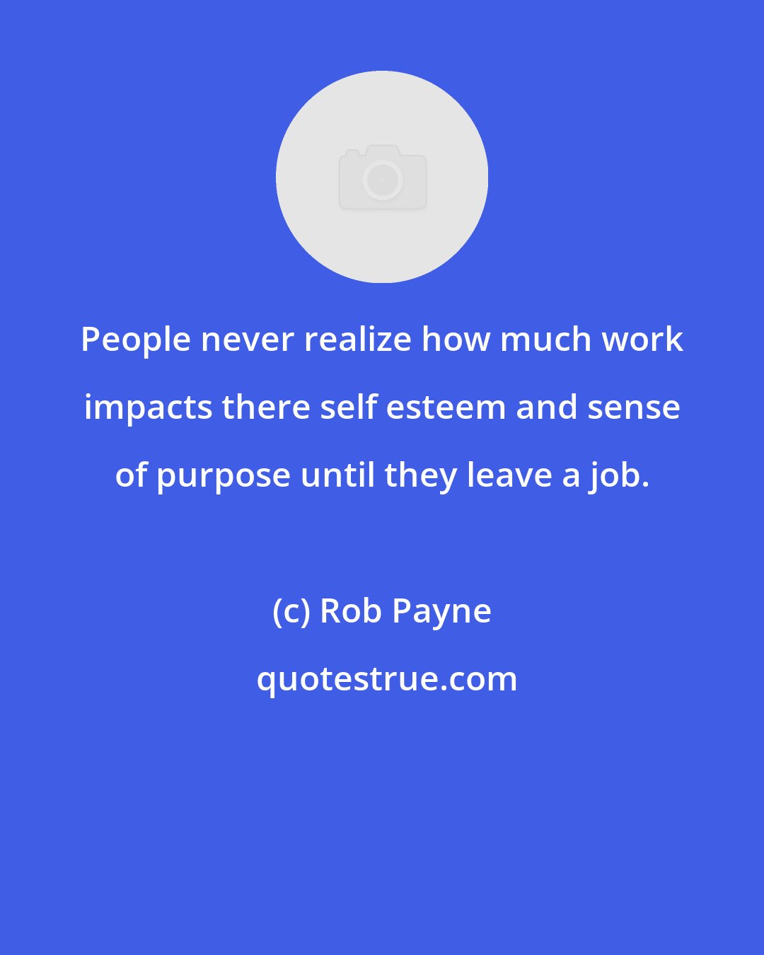 Rob Payne: People never realize how much work impacts there self esteem and sense of purpose until they leave a job.