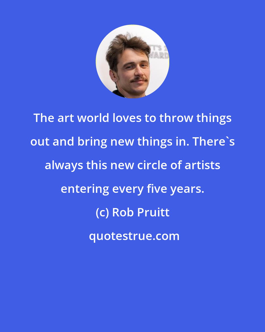 Rob Pruitt: The art world loves to throw things out and bring new things in. There's always this new circle of artists entering every five years.