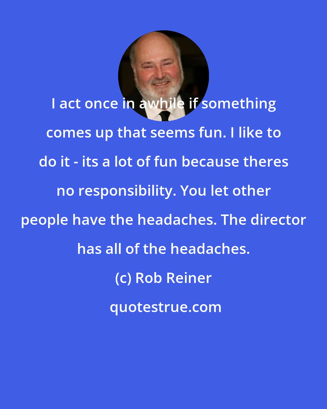 Rob Reiner: I act once in awhile if something comes up that seems fun. I like to do it - its a lot of fun because theres no responsibility. You let other people have the headaches. The director has all of the headaches.