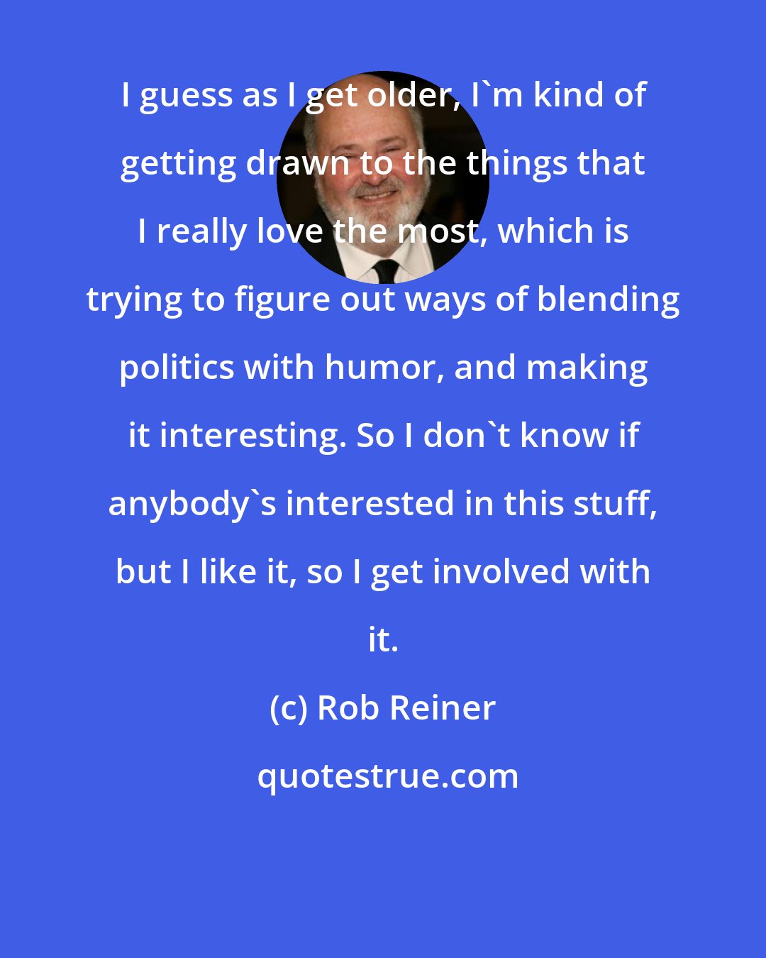 Rob Reiner: I guess as I get older, I'm kind of getting drawn to the things that I really love the most, which is trying to figure out ways of blending politics with humor, and making it interesting. So I don't know if anybody's interested in this stuff, but I like it, so I get involved with it.