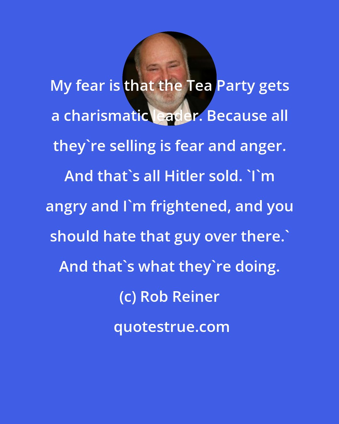 Rob Reiner: My fear is that the Tea Party gets a charismatic leader. Because all they're selling is fear and anger. And that's all Hitler sold. 'I'm angry and I'm frightened, and you should hate that guy over there.' And that's what they're doing.