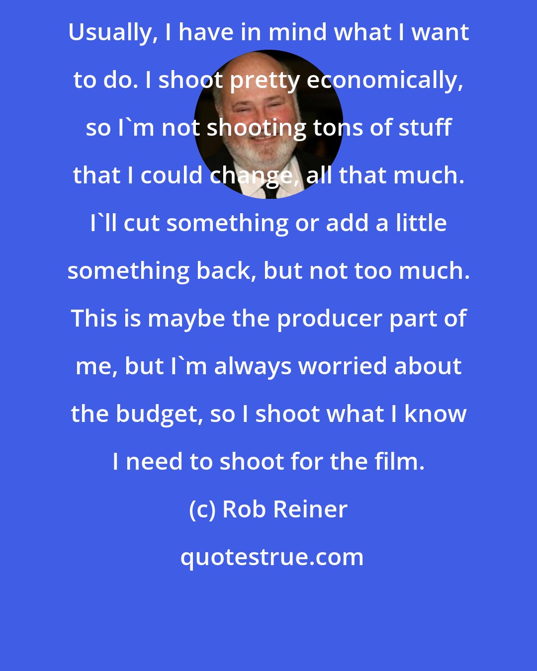 Rob Reiner: Usually, I have in mind what I want to do. I shoot pretty economically, so I'm not shooting tons of stuff that I could change, all that much. I'll cut something or add a little something back, but not too much. This is maybe the producer part of me, but I'm always worried about the budget, so I shoot what I know I need to shoot for the film.