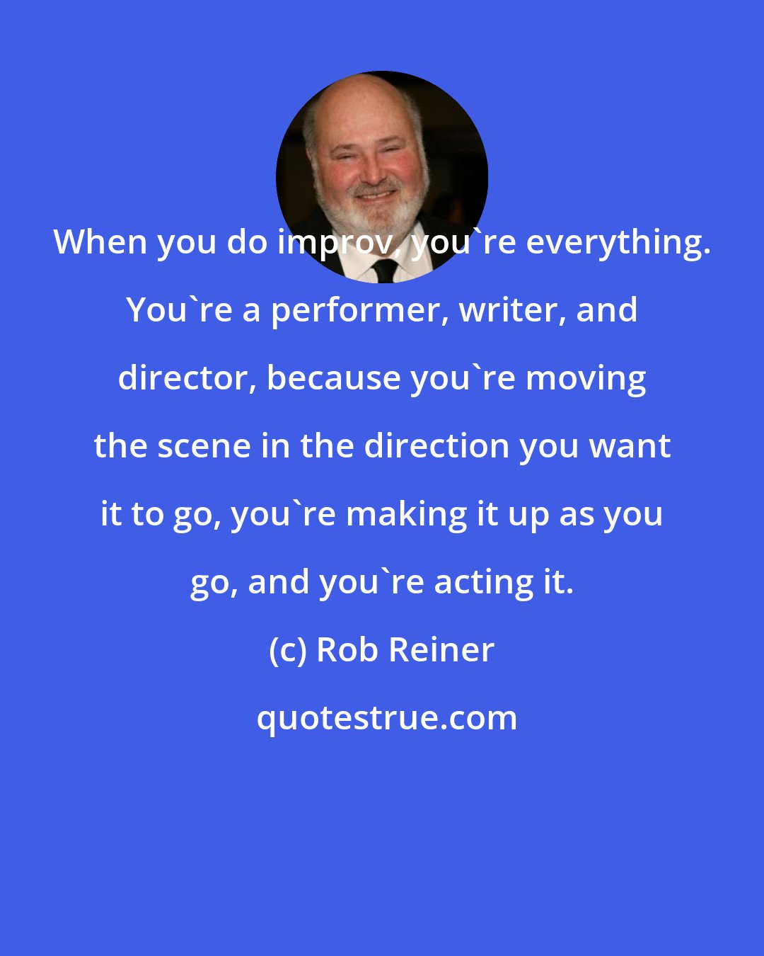 Rob Reiner: When you do improv, you're everything. You're a performer, writer, and director, because you're moving the scene in the direction you want it to go, you're making it up as you go, and you're acting it.