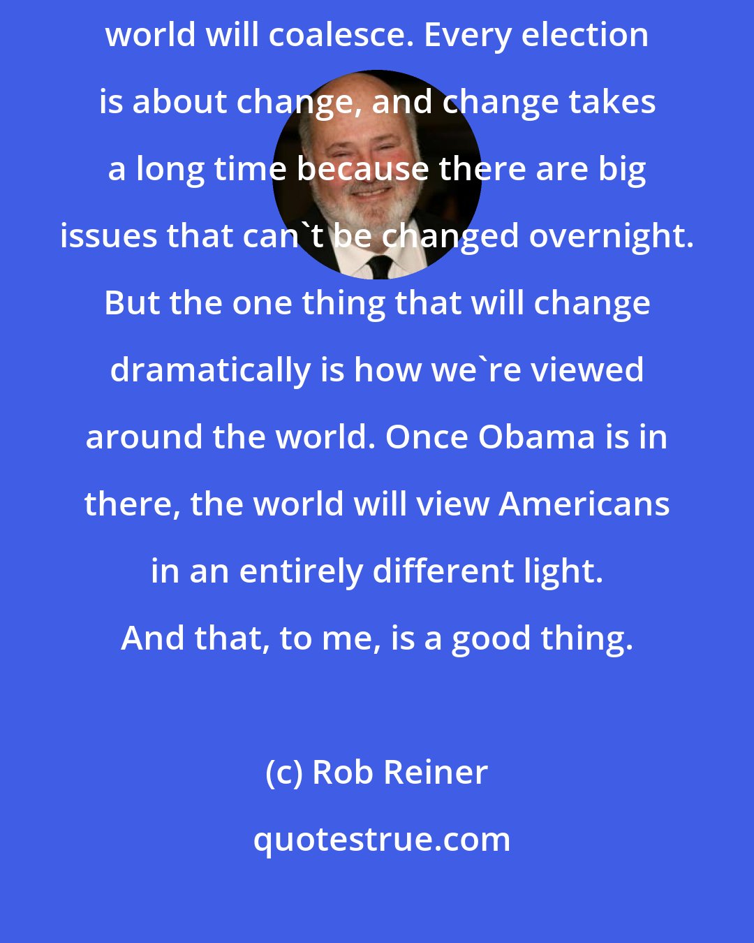 Rob Reiner: With someone like Barack Obama, I think the whole America, the whole world will coalesce. Every election is about change, and change takes a long time because there are big issues that can't be changed overnight. But the one thing that will change dramatically is how we're viewed around the world. Once Obama is in there, the world will view Americans in an entirely different light. And that, to me, is a good thing.