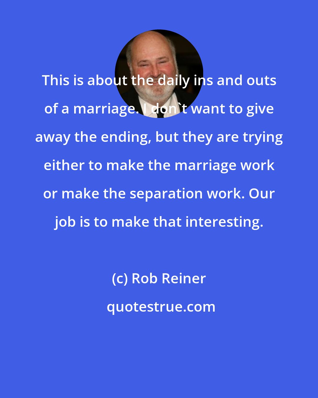 Rob Reiner: This is about the daily ins and outs of a marriage. I don't want to give away the ending, but they are trying either to make the marriage work or make the separation work. Our job is to make that interesting.