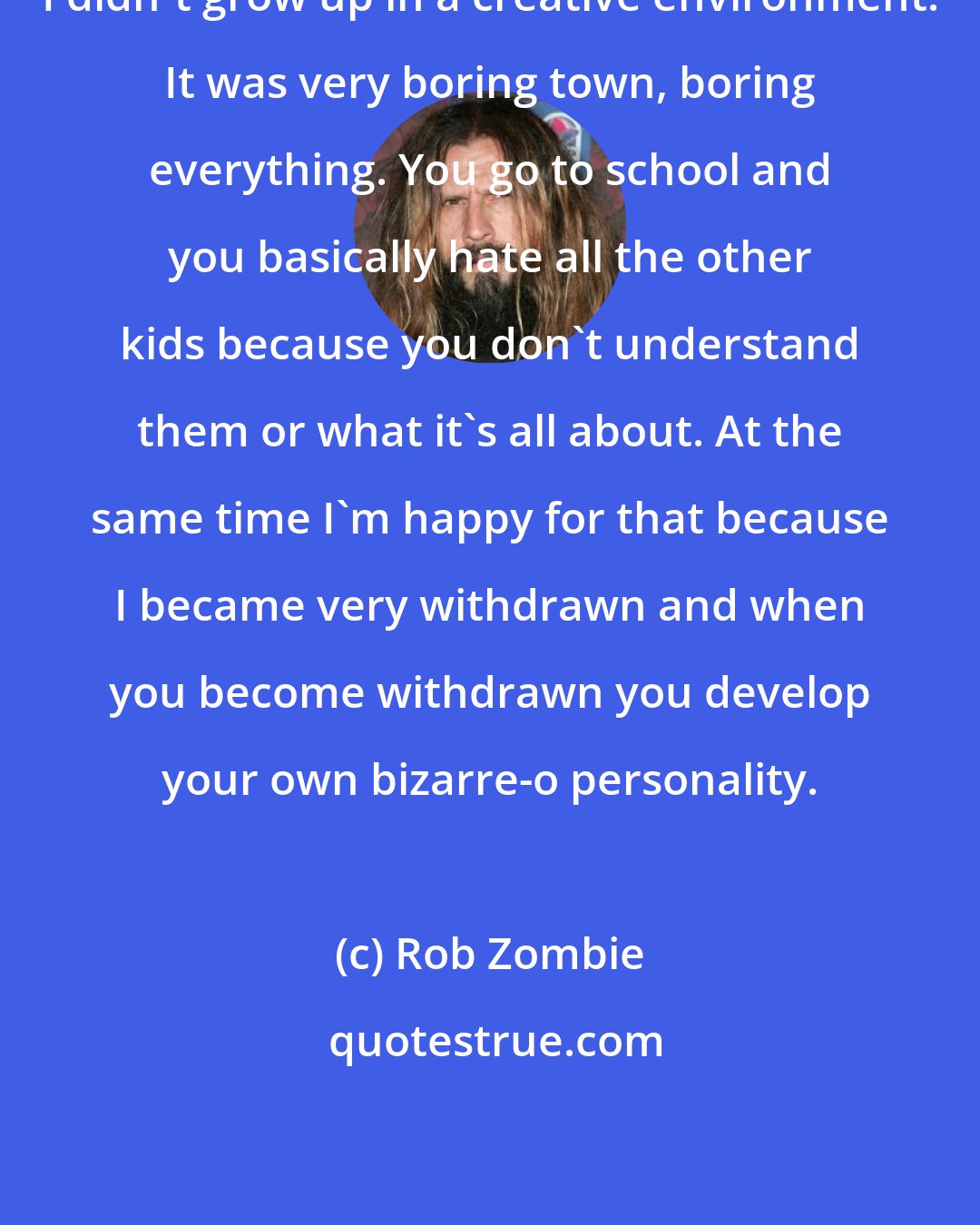 Rob Zombie: I didn't grow up in a creative environment. It was very boring town, boring everything. You go to school and you basically hate all the other kids because you don't understand them or what it's all about. At the same time I'm happy for that because I became very withdrawn and when you become withdrawn you develop your own bizarre-o personality.