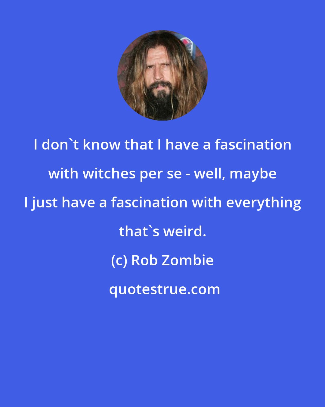 Rob Zombie: I don't know that I have a fascination with witches per se - well, maybe I just have a fascination with everything that's weird.