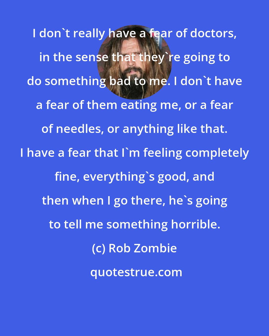 Rob Zombie: I don't really have a fear of doctors, in the sense that they're going to do something bad to me. I don't have a fear of them eating me, or a fear of needles, or anything like that. I have a fear that I'm feeling completely fine, everything's good, and then when I go there, he's going to tell me something horrible.