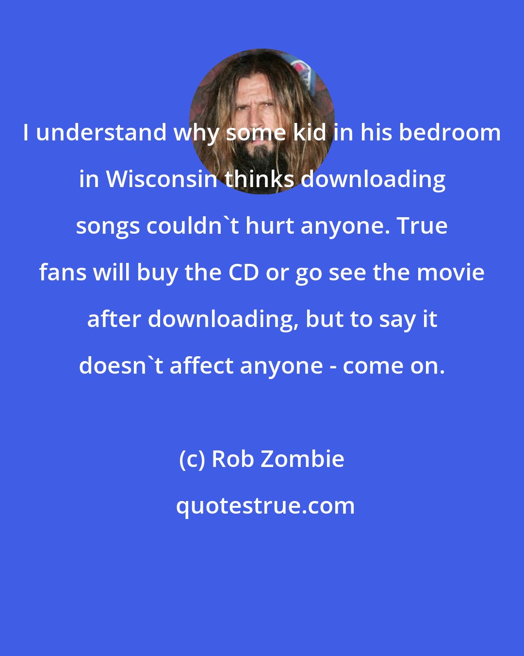 Rob Zombie: I understand why some kid in his bedroom in Wisconsin thinks downloading songs couldn't hurt anyone. True fans will buy the CD or go see the movie after downloading, but to say it doesn't affect anyone - come on.