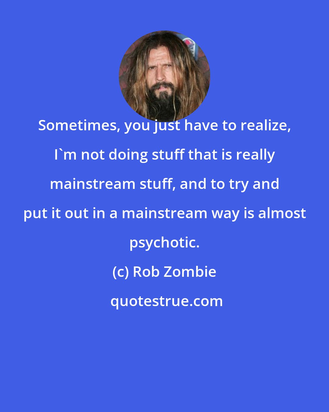 Rob Zombie: Sometimes, you just have to realize, I'm not doing stuff that is really mainstream stuff, and to try and put it out in a mainstream way is almost psychotic.