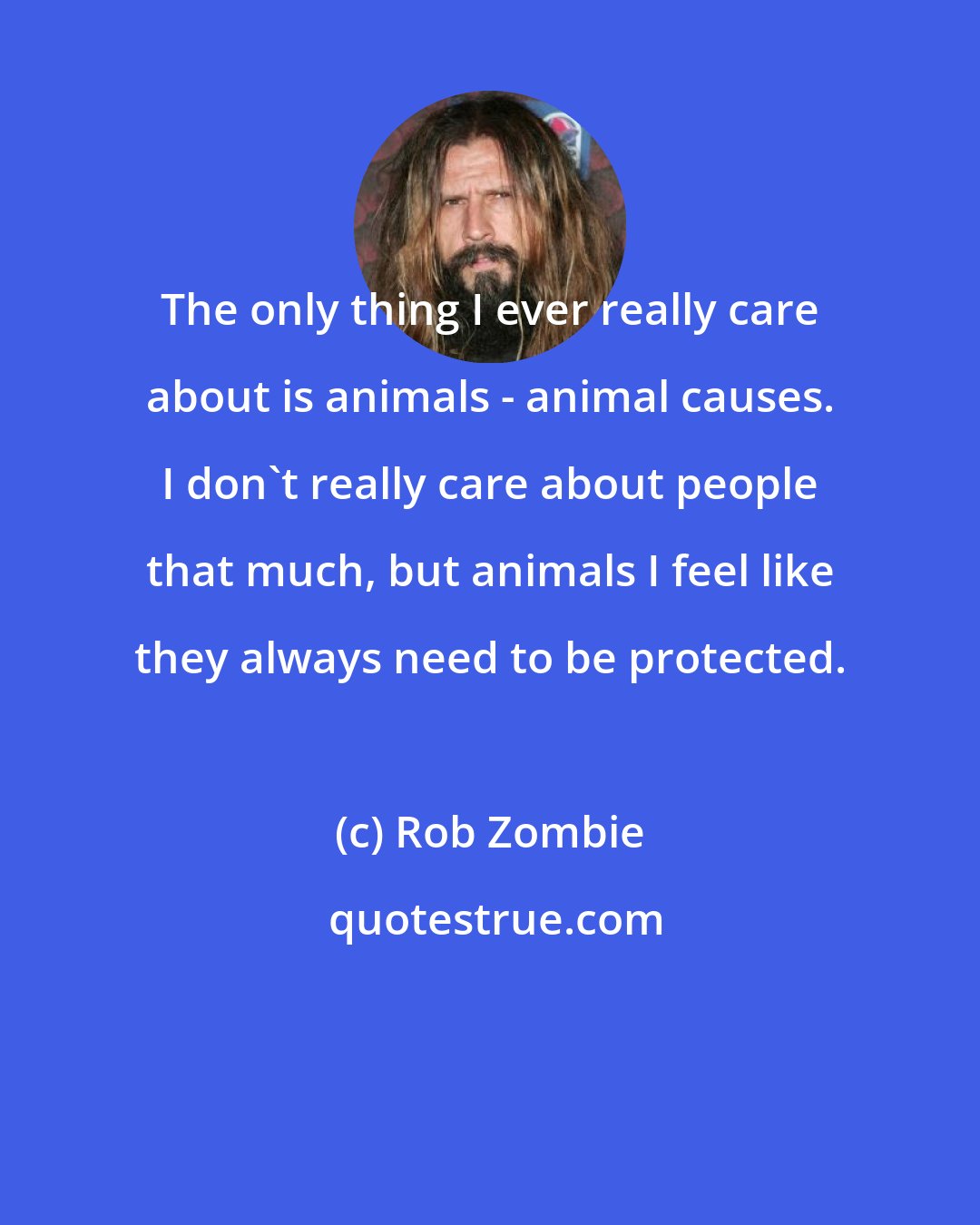 Rob Zombie: The only thing I ever really care about is animals - animal causes. I don't really care about people that much, but animals I feel like they always need to be protected.