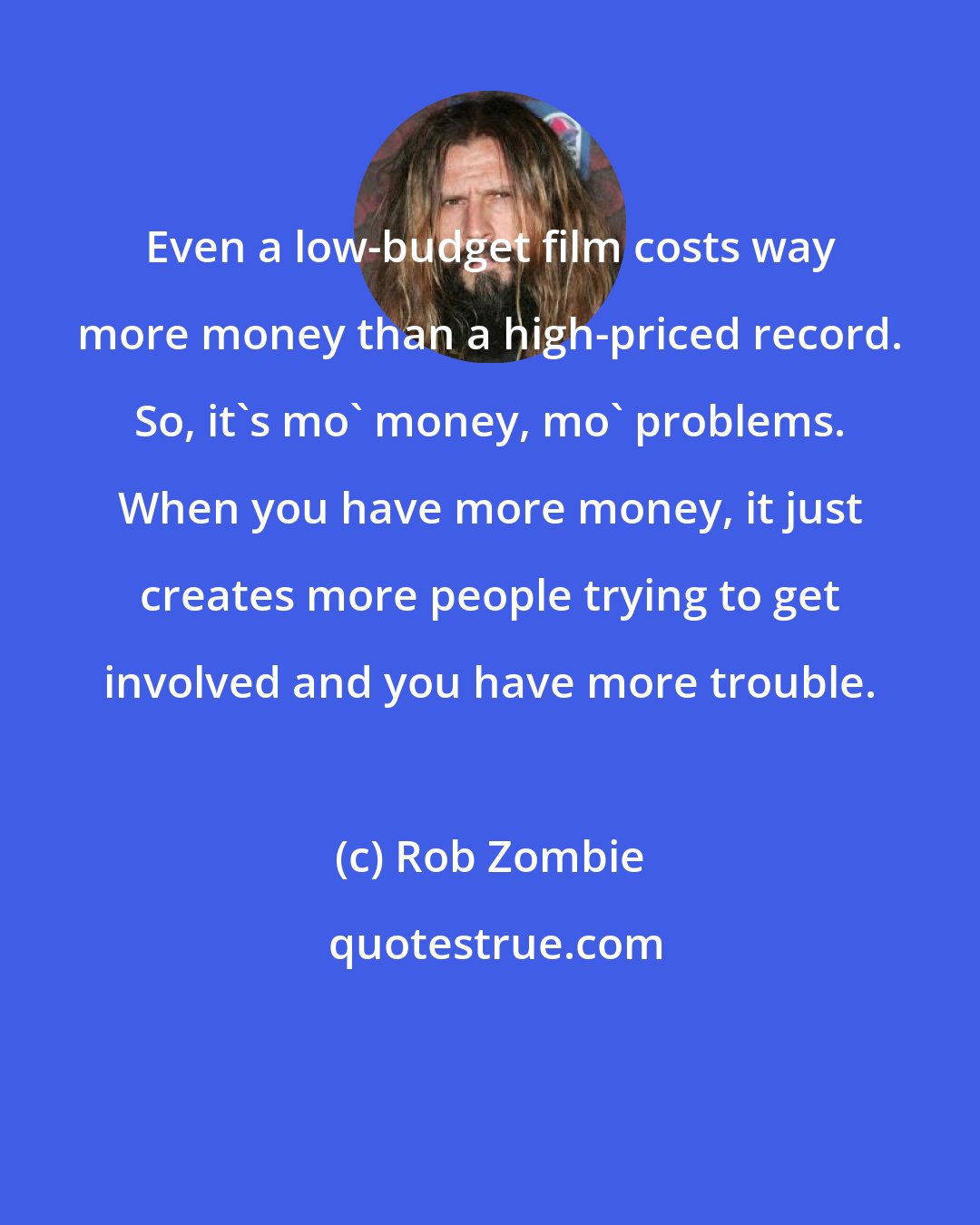 Rob Zombie: Even a low-budget film costs way more money than a high-priced record. So, it's mo' money, mo' problems. When you have more money, it just creates more people trying to get involved and you have more trouble.