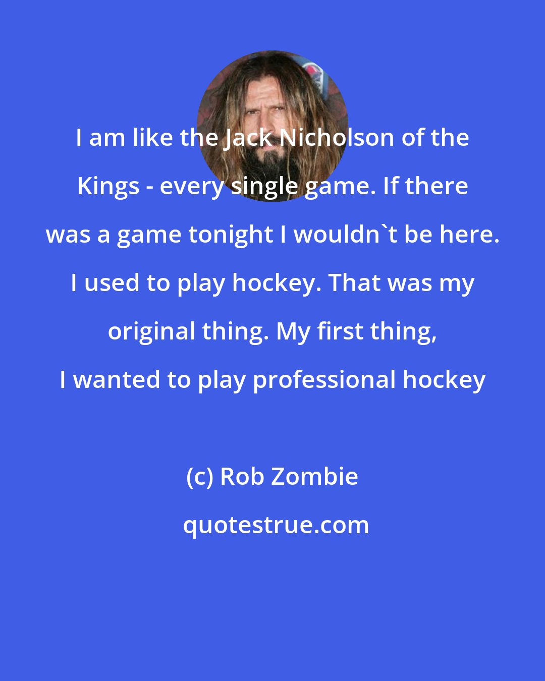 Rob Zombie: I am like the Jack Nicholson of the Kings - every single game. If there was a game tonight I wouldn't be here. I used to play hockey. That was my original thing. My first thing, I wanted to play professional hockey