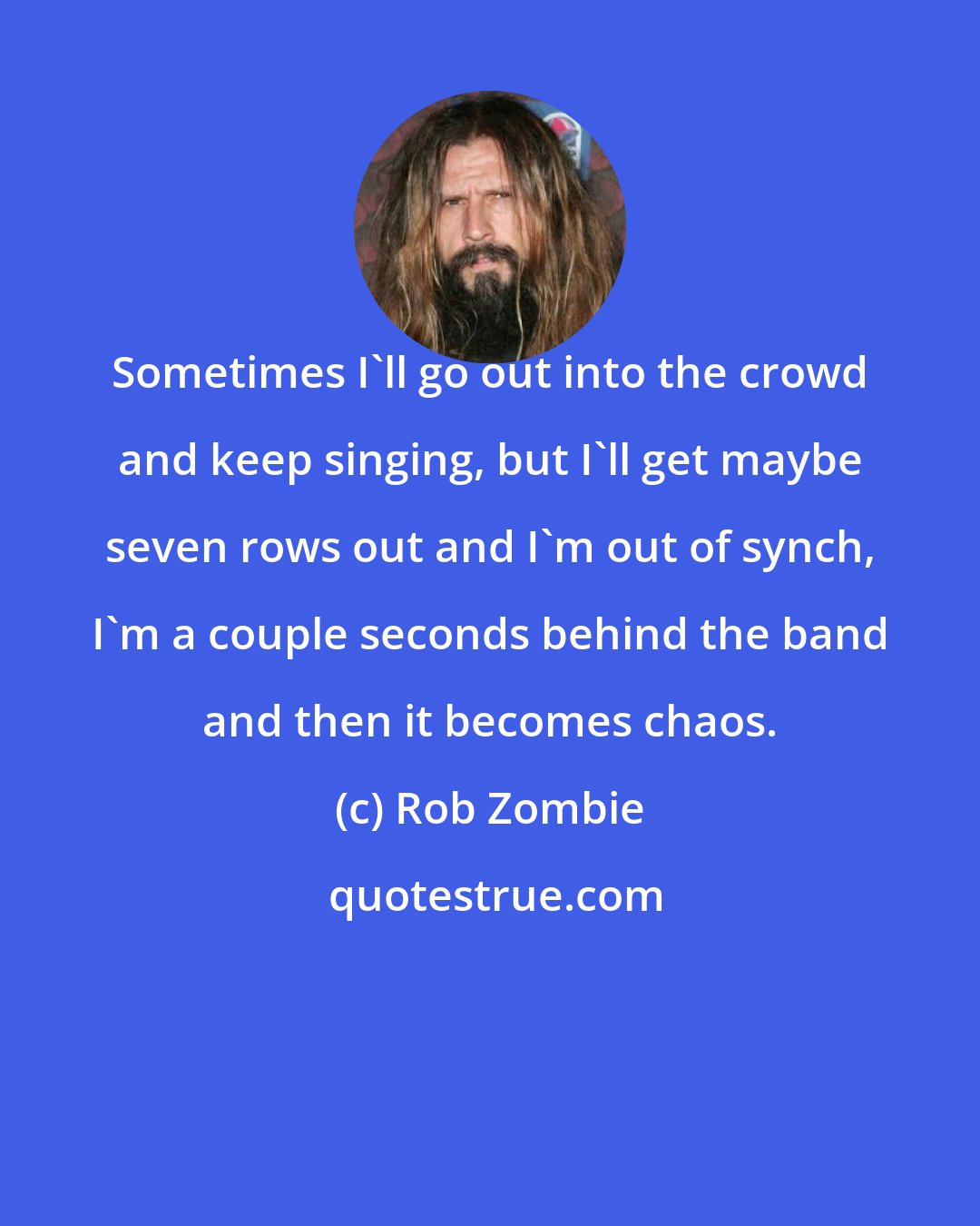 Rob Zombie: Sometimes I'll go out into the crowd and keep singing, but I'll get maybe seven rows out and I'm out of synch, I'm a couple seconds behind the band and then it becomes chaos.