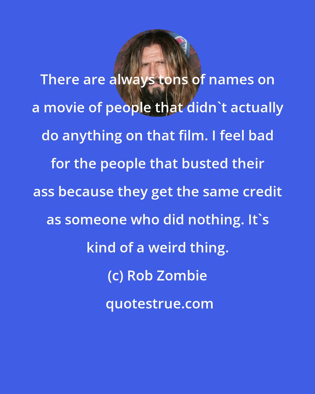 Rob Zombie: There are always tons of names on a movie of people that didn't actually do anything on that film. I feel bad for the people that busted their ass because they get the same credit as someone who did nothing. It's kind of a weird thing.