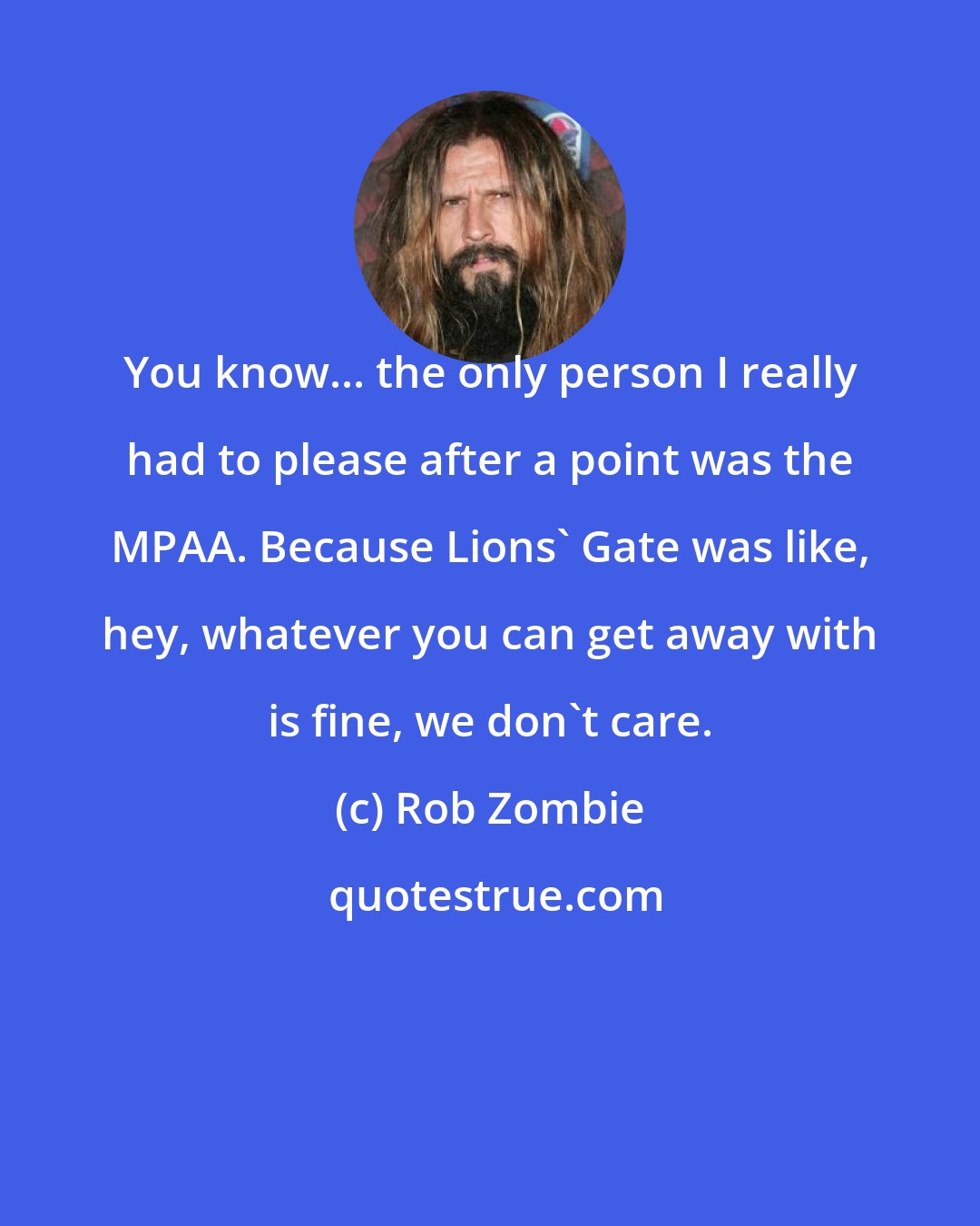 Rob Zombie: You know... the only person I really had to please after a point was the MPAA. Because Lions' Gate was like, hey, whatever you can get away with is fine, we don't care.