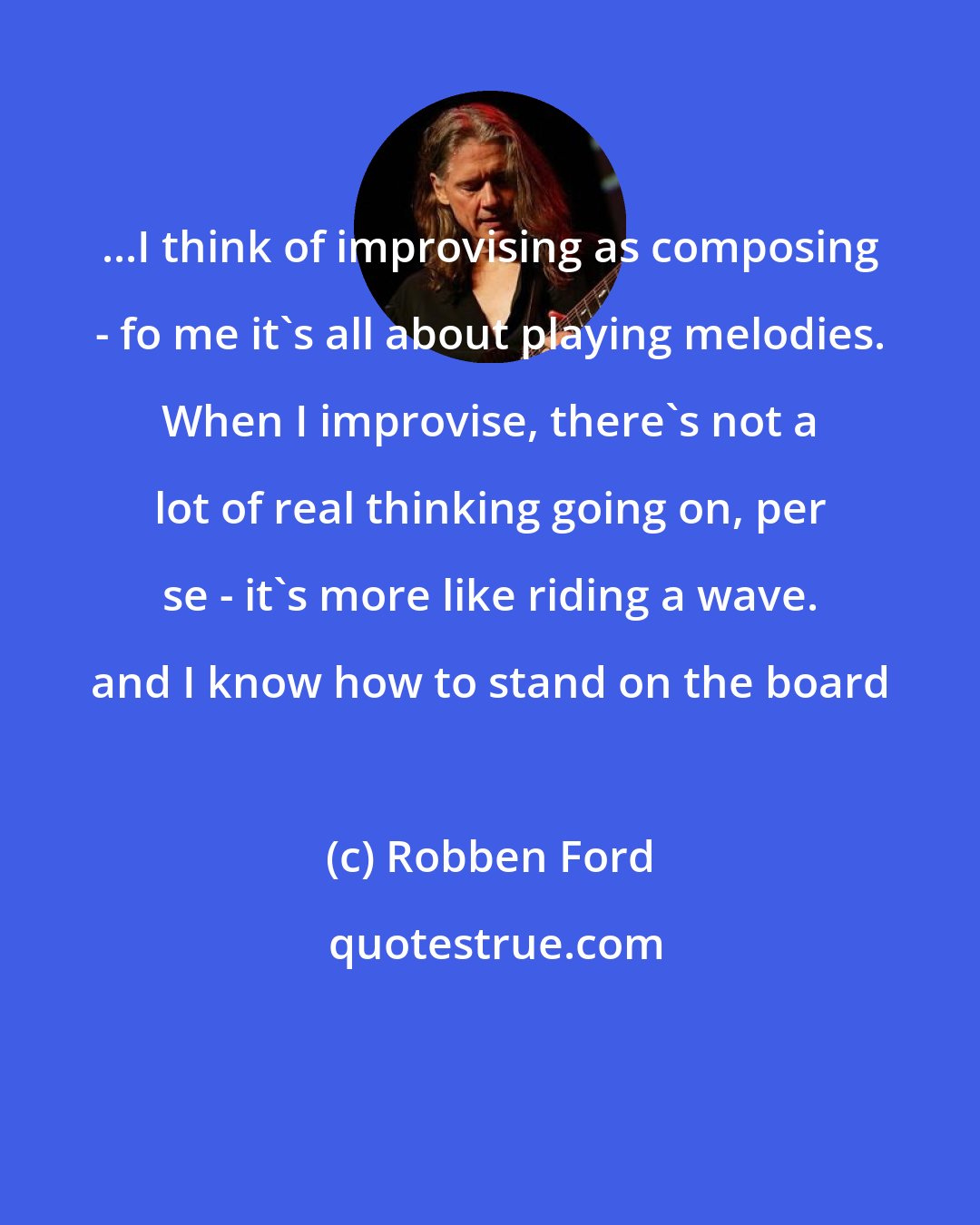 Robben Ford: ...I think of improvising as composing - fo me it's all about playing melodies. When I improvise, there's not a lot of real thinking going on, per se - it's more like riding a wave. and I know how to stand on the board