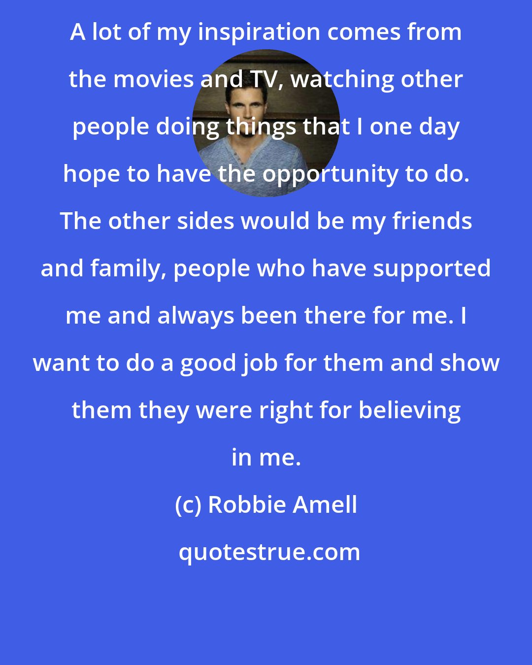 Robbie Amell: A lot of my inspiration comes from the movies and TV, watching other people doing things that I one day hope to have the opportunity to do. The other sides would be my friends and family, people who have supported me and always been there for me. I want to do a good job for them and show them they were right for believing in me.