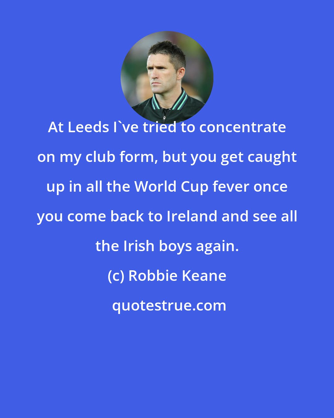 Robbie Keane: At Leeds I've tried to concentrate on my club form, but you get caught up in all the World Cup fever once you come back to Ireland and see all the Irish boys again.