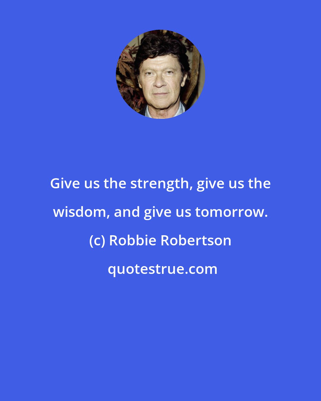 Robbie Robertson: Give us the strength, give us the wisdom, and give us tomorrow.